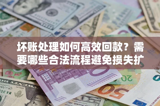 济南坏账处理如何高效回款？需要哪些合法流程避免损失扩大？