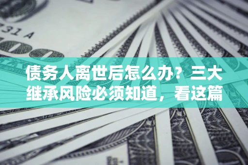 济南债务人离世后怎么办？三大继承风险必须知道，看这篇就够了