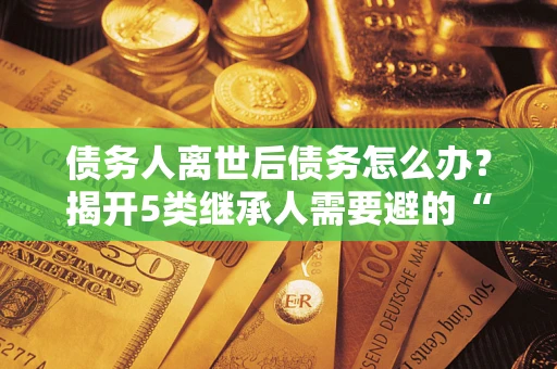 济南债务人离世后债务怎么办？揭开5类继承人需要避的“坑”