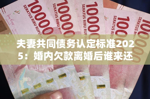 济南夫妻共同债务认定标准2025：婚内欠款离婚后谁来还？
