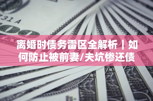 济南离婚时债务雷区全解析｜如何防止被前妻/夫坑惨还债？