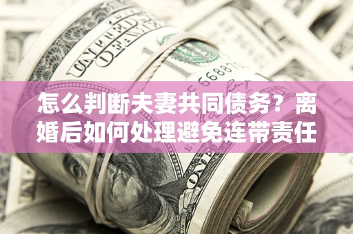 济南怎么判断夫妻共同债务？离婚后如何处理避免连带责任？